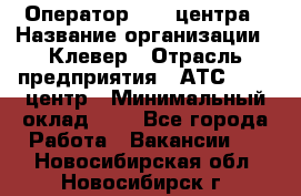 Оператор Call-центра › Название организации ­ Клевер › Отрасль предприятия ­ АТС, call-центр › Минимальный оклад ­ 1 - Все города Работа » Вакансии   . Новосибирская обл.,Новосибирск г.